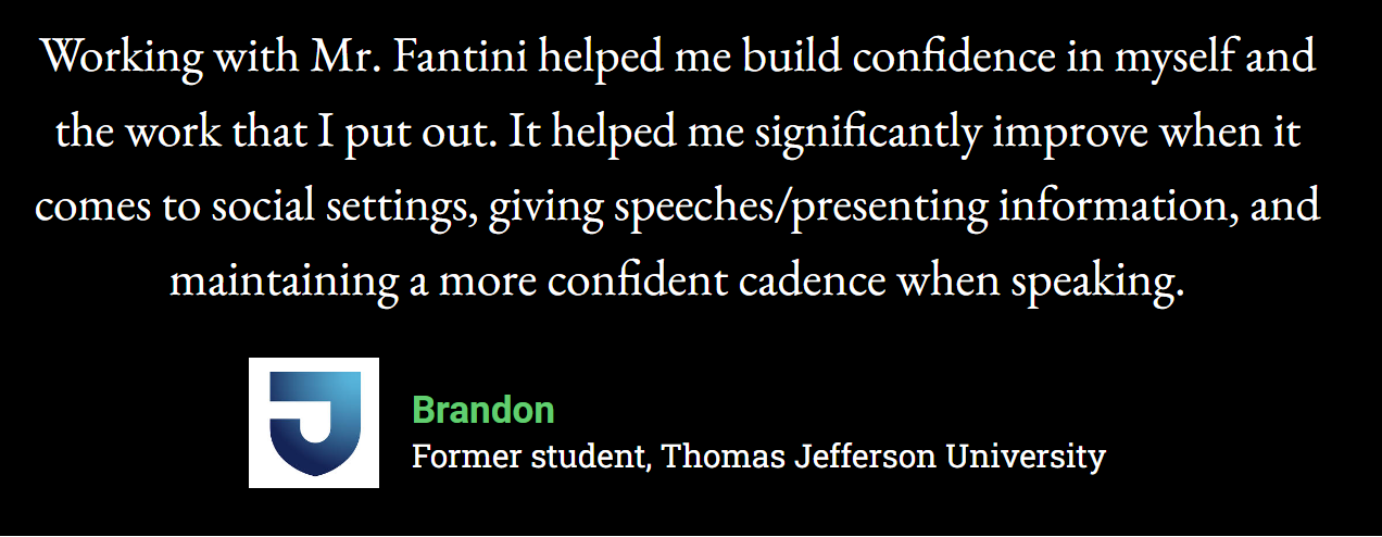 Working with Mr. Fantini helped me build confidence in myself and the work that I put out. It helped me significantly improve when it comes to social settings, giving speeches/presenting information, and maintaining a more confident cadence when speaking.