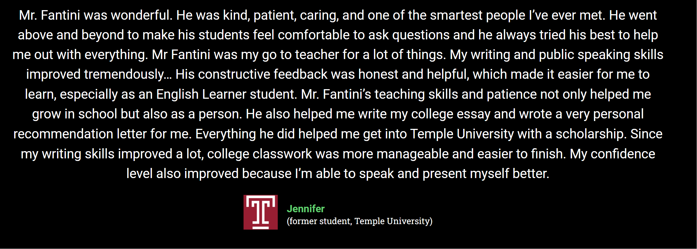 Mr. Fantini was wonderful. He was kind, patient, caring, and one of the smartest people I’ve ever met. He went above and beyond to make his students feel comfortable to ask questions and he always tried his best to help me out with everything. Mr Fantini was my go to teacher for a lot of things. My writing and public speaking skills improved tremendously… His constructive feedback was honest and helpful, which made it easier for me to learn, especially as an English Learner student. Mr. Fantini’s teaching skills and patience not only helped me grow in school but also as a person. He also helped me write my college essay and wrote a very personal recommendation letter for me. Everything he did helped me get into Temple University with a scholarship. Since my writing skills improved a lot, college classwork was more manageable and easier to finish. My confidence level also improved because I’m able to speak and present myself better.