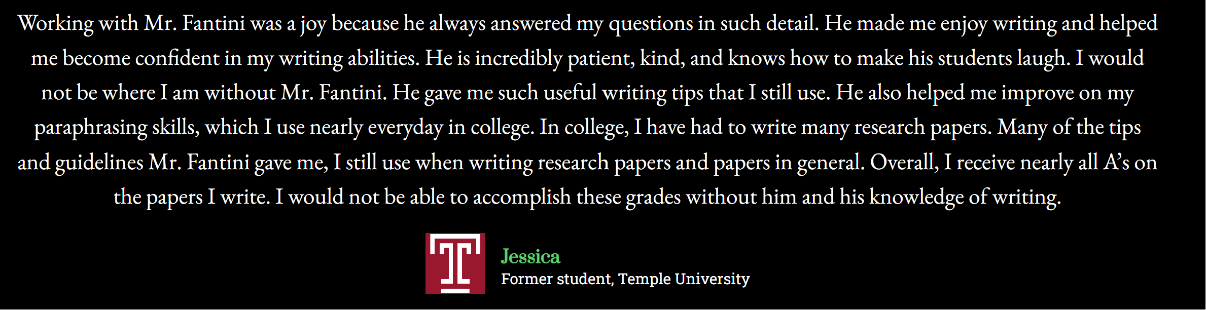 “Working with Mr. Fantini was a joy because he always answered my questions in such detail. He made me enjoy writing and helped me become confident in my writing abilities. He is incredibly patient, kind, and knows how to make his students laugh. I would not be where I am without Mr. Fantini. He gave me such useful writing tips that I still use. He also helped me improve on my paraphrasing skills, which I use nearly everyday in college. In college, I have had to write many research papers. Many of the tips and guidelines Mr. Fantini gave me, I still use when writing research papers and papers in general. Overall, I receive nearly all A’s on the papers I write. I would not be able to accomplish these grades without him and his knowledge of writing.