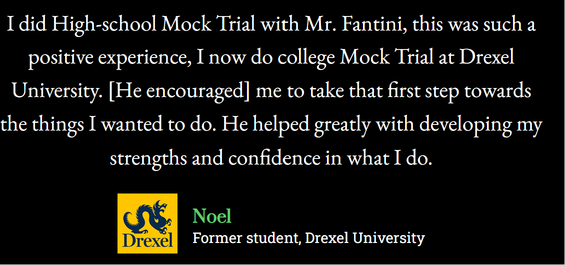 I did High-school Mock Trial with Mr.Fantini, this was such a positive experience, I now do college Mock Trial at Drexel University. [He encouraged] me to take that first step towards the things I wanted to do. He helped greatly with developing my strengths and confidence in what I do. Noel (former student, Drexel University)